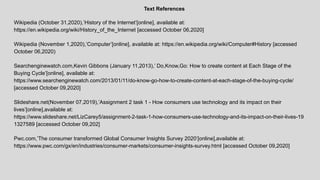 Text References
Wikipedia (October 31,2020),’History of the Internet’[online], available at:
https://en.wikipedia.org/wiki/History_of_the_Internet [accessed October 06,2020]
Wikipedia (November 1,2020),’Computer’[online], available at: https://en.wikipedia.org/wiki/Computer#History [accessed
October 06,2020)
Searchenginewatch.com,Kevin Gibbons (January 11,2013),’ Do,Know,Go: How to create content at Each Stage of the
Buying Cycle’[online], available at:
https://www.searchenginewatch.com/2013/01/11/do-know-go-how-to-create-content-at-each-stage-of-the-buying-cycle/
[accessed October 09,2020]
Slideshare.net(November 07,2019),’Assignment 2 task 1 - How consumers use technology and its impact on their
lives’[online],available at:
https://www.slideshare.net/LizCarey5/assignment-2-task-1-how-consumers-use-technology-and-its-impact-on-their-lives-19
1327589 [accessed October 09,202]
Pwc.com,’The consumer transformed Global Consumer Insights Survey 2020’[online],available at:
https://www.pwc.com/gx/en/industries/consumer-markets/consumer-insights-survey.html [accessed October 09,2020]
 