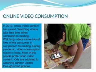 ONLINE VIDEO CONSUMPTION
In 2019, online video content
has raised. Watching videos
take less time when
compared to reading.
Watching videos saves lots of
time of the consumer in
comparison to reading. During
pandemic, video consumption
raised in India. Most of the
people prefer short video
content. Kids are addicted to
watching cartoon videos
through smart phones.
 
