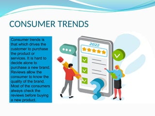 CONSUMER TRENDS
Consumer trends is
that which drives the
customer to purchase
the product or
services. It is hard to
decide alone to
purchase a new brand.
Reviews allow the
consumer to know the
quality of the brand.
Most of the consumers
always check the
reviews before buying
a new product.
 