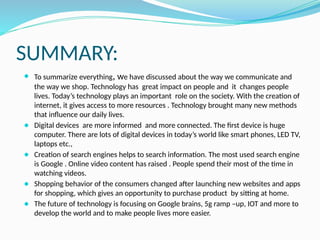SUMMARY:
⚫ To summarize everything, we have discussed about the way we communicate and
the way we shop. Technology has great impact on people and it changes people
lives. Today’s technology plays an important role on the society. With the creation of
internet, it gives access to more resources . Technology brought many new methods
that influence our daily lives.
⚫ Digital devices are more informed and more connected. The first device is huge
computer. There are lots of digital devices in today’s world like smart phones, LED TV,
laptops etc.,
⚫ Creation of search engines helps to search information. The most used search engine
is Google . Online video content has raised . People spend their most of the time in
watching videos.
⚫ Shopping behavior of the consumers changed after launching new websites and apps
for shopping, which gives an opportunity to purchase product by sitting at home.
⚫ The future of technology is focusing on Google brains, 5g ramp –up, IOT and more to
develop the world and to make people lives more easier.
 