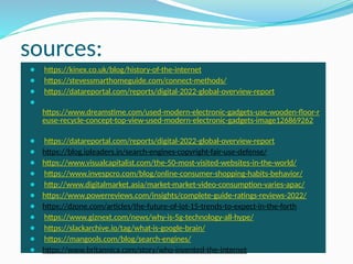 sources:
⚫ https://kinex.co.uk/blog/history-of-the-internet
⚫ https://stevessmarthomeguide.com/connect-methods/
⚫ https://datareportal.com/reports/digital-2022-global-overview-report
⚫
https://www.dreamstime.com/used-modern-electronic-gadgets-use-wooden-floor-r
euse-recycle-concept-top-view-used-modern-electronic-gadgets-image126869262
⚫ https://datareportal.com/reports/digital-2022-global-overview-report
⚫ https://blog.ipleaders.in/search-engines-copyright-fair-use-defense/
⚫ https://www.visualcapitalist.com/the-50-most-visited-websites-in-the-world/
⚫ https://www.invespcro.com/blog/online-consumer-shopping-habits-behavior/
⚫ http://www.digitalmarket.asia/market-market-video-consumption-varies-apac/
⚫ https://www.powerreviews.com/insights/complete-guide-ratings-reviews-2022/
⚫ https://dzone.com/articles/the-future-of-iot-15-trends-to-expect-in-the-forth
⚫ https://www.giznext.com/news/why-is-5g-technology-all-hype/
⚫ https://slackarchive.io/tag/what-is-google-brain/
⚫ https://mangools.com/blog/search-engines/
⚫ https://www.britannica.com/story/who-invented-the-internet
 