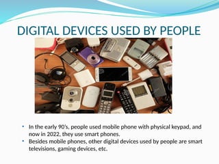 DIGITAL DEVICES USED BY PEOPLE
• In the early 90’s, people used mobile phone with physical keypad, and
now in 2022, they use smart phones.
• Besides mobile phones, other digital devices used by people are smart
televisions, gaming devices, etc.
 