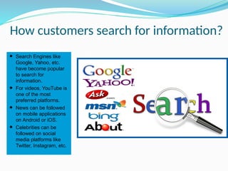 How customers search for information?
⚫ Search Engines like
Google, Yahoo, etc.
have become popular
to search for
information.
⚫ For videos, YouTube is
one of the most
preferred platforms.
⚫ News can be followed
on mobile applications
on Android or iOS.
⚫ Celebrities can be
followed on social
media platforms like
Twitter, Instagram, etc.
 