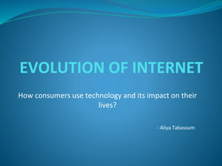 EVOLUTION OF INTERNET
How consumers use technology and its impact on their
lives?
- Aliya Tabassum
 