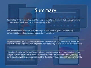 Summary
Technology is now an indispensable component of our lives, revolutionising how we
communicate, work, and carry out everyday tasks.
The internet plays a crucial role, offering services such as global connectivity,
communication, education, and access to information.
•Mobile phones, particularly smartphones, have emerged as the primary device for
internet access, with over 92% of global users accessing the internet via mobile devices.
•The rise of social media platforms, online review websites, and video platforms has
shaped how we seek information, recommendations, and entertainment, leading to a
surge in online video consumption and the sharing of videos among friends and family.
 
