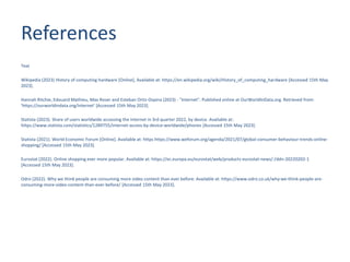 References
Text
Wikipedia (2023) History of computing hardware [Online], Available at: https://en.wikipedia.org/wiki/History_of_computing_hardware [Accessed 15th May
2023].
Hannah Ritchie, Edouard Mathieu, Max Roser and Esteban Ortiz-Ospina (2023) - "Internet". Published online at OurWorldInData.org. Retrieved from:
'https://ourworldindata.org/internet' [Accessed 15th May 2023].
Statista (2023). Share of users worldwide accessing the internet in 3rd quarter 2022, by device. Available at:
https://www.statista.com/statistics/1289755/internet-access-by-device-worldwide/phones [Accessed 15th May 2023].
Statista (2021). World Economic Forum [Online]. Available at: https https://www.weforum.org/agenda/2021/07/global-consumer-behaviour-trends-online-
shopping/ [Accessed 15th May 2023].
Eurostat (2022). Online shopping ever more popular. Available at: https://ec.europa.eu/eurostat/web/products-eurostat-news/-/ddn-20220202-1
[Accessed 15th May 2023].
Odro (2022). Why we think people are consuming more video content than ever before. Available at: https://www.odro.co.uk/why-we-think-people-are-
consuming-more-video-content-than-ever-before/ [Accessed 15th May 2023].
 