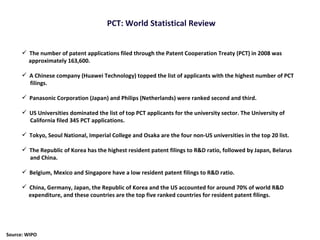 The number of patent applications filed through the Patent Cooperation Treaty (PCT) in 2008 was approximately 163,600. A Chinese company (Huawei Technology) topped the list of applicants with the highest number of PCT filings. Panasonic Corporation (Japan) and Philips (Netherlands) were ranked second and third.  US Universities dominated the list of top PCT applicants for the university sector. The University of California filed 345 PCT applications.  Tokyo, Seoul National, Imperial College and Osaka are the four non-US universities in the top 20 list. The Republic of Korea has the highest resident patent filings to R&D ratio, followed by Japan, Belarus and China.  Belgium, Mexico and Singapore have a low resident patent filings to R&D ratio. China, Germany, Japan, the Republic of Korea and the US accounted for around 70% of world R&D expenditure, and these countries are the top five ranked countries for resident patent filings. PCT: World Statistical Review Source: WIPO 