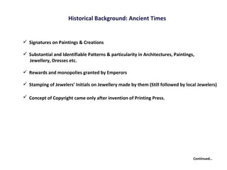 Historical Background: Ancient Times Continued… Signatures on Paintings & Creations Substantial and Identifiable Patterns & particularity in Architectures, Paintings,  Jewellery, Dresses etc. Rewards and monopolies granted by Emperors Stamping of Jewelers’ Initials on Jewellery made by them (Still followed by local Jewelers) Concept of Copyright came only after invention of Printing Press.   