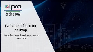 Evolution of Ipro for
desktop
New features & enhancements
overview
 