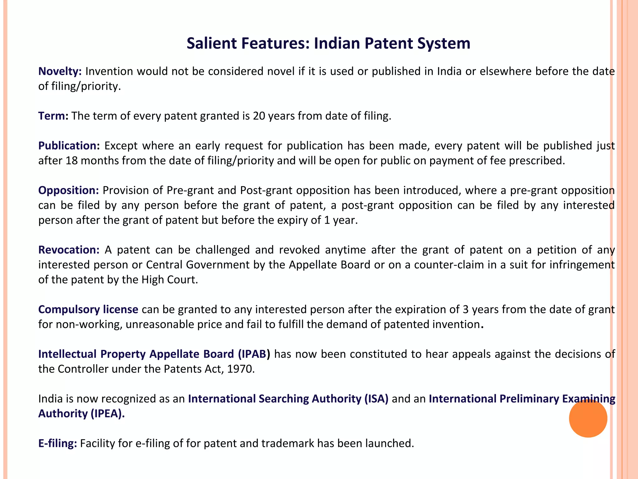 Salient Features: Indian Patent System
Novelty: Invention would not be considered novel if it is used or published in India or elsewhere before the date
of filing/priority.
Term: The term of every patent granted is 20 years from date of filing.
Publication: Except where an early request for publication has been made, every patent will be published just
after 18 months from the date of filing/priority and will be open for public on payment of fee prescribed.
Opposition: Provision of Pre-grant and Post-grant opposition has been introduced, where a pre-grant opposition
can be filed by any person before the grant of patent, a post-grant opposition can be filed by any interested
person after the grant of patent but before the expiry of 1 year.
Revocation: A patent can be challenged and revoked anytime after the grant of patent on a petition of any
interested person or Central Government by the Appellate Board or on a counter-claim in a suit for infringement
of the patent by the High Court.
Compulsory license can be granted to any interested person after the expiration of 3 years from the date of grant
for non-working, unreasonable price and fail to fulfill the demand of patented invention.
Intellectual Property Appellate Board (IPAB) has now been constituted to hear appeals against the decisions of
the Controller under the Patents Act, 1970.
India is now recognized as an International Searching Authority (ISA) and an International Preliminary Examining
Authority (IPEA).
E-filing: Facility for e-filing of for patent and trademark has been launched.
 