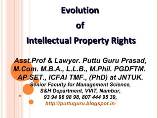 EvolutionEvolution
ofof
Intellectual Property RightsIntellectual Property Rights
Asst.Prof & Lawyer. Puttu Guru Prasad,
M.Com. M.B.A., L.L.B., M.Phil. PGDFTM. 
AP.SET., ICFAI TMF., (PhD) at JNTUK.
Senior Faculty for Management Science,
S&H Department, VVIT, Nambur,
93 94 96 98 98, 807 444 95 39,
http://puttuguru.blogspot.in/
 