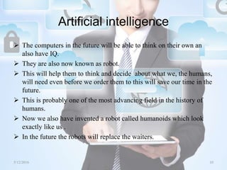 Artificial intelligence
 The computers in the future will be able to think on their own an
also have IQ.
 They are also now known as robot.
 This will help them to think and decide about what we, the humans,
will need even before we order them to this will save our time in the
future.
 This is probably one of the most advancing field in the history of
humans.
 Now we also have invented a robot called humanoids which look
exactly like us .
 In the future the robots will replace the waiters.
5/12/2016 10Saurabh Tiwari
 