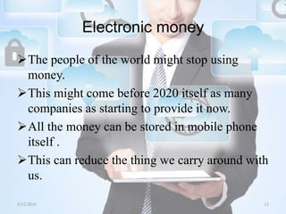 Electronic money
The people of the world might stop using
money.
This might come before 2020 itself as many
companies as starting to provide it now.
All the money can be stored in mobile phone
itself .
This can reduce the thing we carry around with
us.
5/12/2016 12Saurabh Tiwari
 