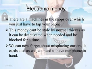 Electronic money
There are a machines in the shops over which
you just have to tap your phone.
This money cant be stole by normal thieves as
it can be deactivated when needed and be
blocked for a time.
We can now forget about misplacing our credit
cards also as we just need to have our phone in
hand.
5/12/2016 13Saurabh Tiwari
 