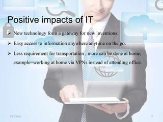 Positive impacts of IT
 New technology form a gateway for new inventions.
 Easy access to information anywhere anytime on the go.
 Less requirement for transportation , more can be done at home;
example=working at home via VPNs instead of attending office.
5/12/2016 17Saurabh Tiwari
 