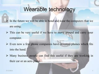 Wearable technology
 In the future we will be able to bend and wear the computers that we
are using.
 This can be very useful if we have to move around and carry your
computer.
 Even now a few phone companies have invented phones which fits
into the hand.
 Many business people can find this useful if they are working in
their car or an aero plane.
5/12/2016 3Saurabh Tiwari
 