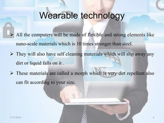 Wearable technology
 All the computers will be made of flexible and strong elements like
nano-scale materials which is 10 times stronger than steel.
 They will also have self cleaning materials which will slip away any
dirt or liquid falls on it .
 These materials are called a morph which is very dirt repellent also
can fit according to your size.
5/12/2016 4Saurabh Tiwari
 