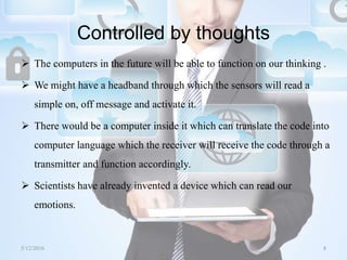 Controlled by thoughts
 The computers in the future will be able to function on our thinking .
 We might have a headband through which the sensors will read a
simple on, off message and activate it.
 There would be a computer inside it which can translate the code into
computer language which the receiver will receive the code through a
transmitter and function accordingly.
 Scientists have already invented a device which can read our
emotions.
5/12/2016 8Saurabh Tiwari
 
