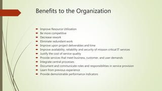 Benefits to the Organization
 Improve Resource Utilization
 Be more competitive
 Decrease rework
 Eliminate redundant work
 Improve upon project deliverables and time
 Improve availability, reliability and security of mission critical IT services
 Justify the cost of service quality
 Provide services that meet business, customer, and user demands
 Integrate central processes
 Document and communicate roles and responsibilities in service provision
 Learn from previous experience
 Provide demonstrable performance indicators
 