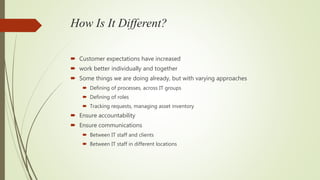 How Is It Different?
 Customer expectations have increased
 work better individually and together
 Some things we are doing already, but with varying approaches
 Defining of processes, across IT groups
 Defining of roles
 Tracking requests, managing asset inventory
 Ensure accountability
 Ensure communications
 Between IT staff and clients
 Between IT staff in different locations
 