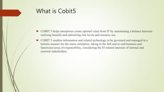 What is Cobit5
 COBIT 5 helps enterprises create optimal value from IT by maintaining a balance between
realising benefits and optimising risk levels and resource use.
 COBIT 5 enables information and related technology to be governed and managed in a
holistic manner for the entire enterprise, taking in the full end-to-end business and
functional areas of responsibility, considering the IT-related interests of internal and
external stakeholders.
 