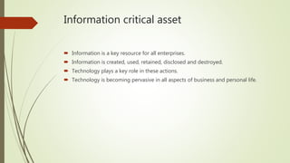 Information critical asset
 Information is a key resource for all enterprises.
 Information is created, used, retained, disclosed and destroyed.
 Technology plays a key role in these actions.
 Technology is becoming pervasive in all aspects of business and personal life.
 