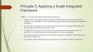 Principle 3: Applying a Single Integrated
Framework
COBIT 5 is a single and integrated framework because:
1. It aligns with other latest relevant standards and frameworks, and thus allows the
enterprise to use COBIT 5 as the overarching governance and management framework
integrator.
2. It is complete in enterprise coverage, providing a basis to integrate effectively other
frameworks, standards and practices used.
3. A single overarching framework serves as a consistent and integrated source of
guidance in a nontechnical, technology-agnostic common language.
4. It provides a simple architecture for structuring guidance materials and producing a
consistent product set.
5. It integrates all knowledge previously dispersed over different ISACA frameworks.
 