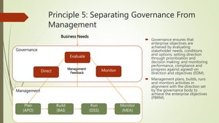 Principle 5: Separating Governance From
Management
 Governance ensures that
enterprise objectives are
achieved by evaluating
stakeholder needs, conditions
and options; setting direction
through prioritization and
decision making; and monitoring
performance, compliance and
progress against agreed-on
direction and objectives (EDM).
 Management plans, builds, runs
and monitors activities in
alignment with the direction set
by the governance body to
achieve the enterprise objectives
(PBRM).
Governance
Management
Evaluate
Plan
(APO)
Build
(BAI)
Run
(DSS)
Monitor
(MEA)
Management
FeedbackDirect Monitor
Business Needs
 