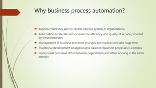 Why business process automation?
 Business Processes are the central nervous system of organizations,
 Automation accelerate and increase the efficiency and quality of service provided
by these processes
 Management of business processes changes and implications take huge time
 Traditional development of applications based on business processes is complex
 Operational processes differ between organization and other working in the same
domain
 