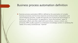 Business process automation definition
 Business process automation (BPA) is defined as the automation of complex
business processes and functions beyond conventional data manipulation and
record-keeping activities, usually through the use of advanced technologies. It
focuses on “run the business” as opposed to “count the business” types of
automation efforts and often deals with event-driven, mission-critical, core
processes. BPA usually supports an enterprise’s knowledge workers in satisfying the
needs of its many constituencies. “Gartner”
 