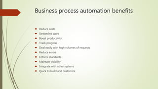 Business process automation benefits
 Reduce costs
 Streamline work
 Boost productivity
 Track progress
 Deal easily with high volumes of requests
 Reduce errors
 Enforce standards
 Maintain visibility
 Integrate with other systems
 Quick to build and customize
 
