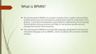 What is BPMN?
 The primary goal of BPMN is to provide a notation that is readily understandable
by all business users, from the business analysts that create the initial drafts of the
process , to the technical developers responsible for implementing the technology
that will perform those processes and finally, to the business people who will
manage and monitor those processes.
 The second goal of BPMN ensure that XML languages designed for the execution
of business language such as WSBPEL, can be visualized with a business-oriented
notation.
 