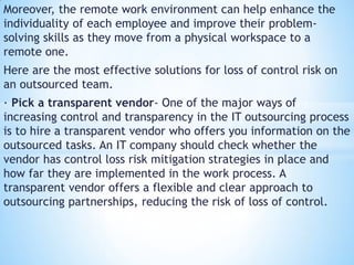 Moreover, the remote work environment can help enhance the
individuality of each employee and improve their problem-
solving skills as they move from a physical workspace to a
remote one.
Here are the most effective solutions for loss of control risk on
an outsourced team.
· Pick a transparent vendor- One of the major ways of
increasing control and transparency in the IT outsourcing process
is to hire a transparent vendor who offers you information on the
outsourced tasks. An IT company should check whether the
vendor has control loss risk mitigation strategies in place and
how far they are implemented in the work process. A
transparent vendor offers a flexible and clear approach to
outsourcing partnerships, reducing the risk of loss of control.
 