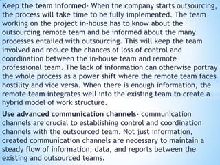 Keep the team informed- When the company starts outsourcing,
the process will take time to be fully implemented. The team
working on the project in-house has to know about the
outsourcing remote team and be informed about the many
processes entailed with outsourcing. This will keep the team
involved and reduce the chances of loss of control and
coordination between the in-house team and remote
professional team. The lack of information can otherwise portray
the whole process as a power shift where the remote team faces
hostility and vice versa. When there is enough information, the
remote team integrates well into the existing team to create a
hybrid model of work structure.
Use advanced communication channels- communication
channels are crucial to establishing control and coordination
channels with the outsourced team. Not just information,
created communication channels are necessary to maintain a
steady flow of information, data, and reports between the
existing and outsourced teams.
 
