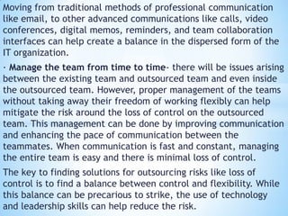 Moving from traditional methods of professional communication
like email, to other advanced communications like calls, video
conferences, digital memos, reminders, and team collaboration
interfaces can help create a balance in the dispersed form of the
IT organization.
· Manage the team from time to time- there will be issues arising
between the existing team and outsourced team and even inside
the outsourced team. However, proper management of the teams
without taking away their freedom of working flexibly can help
mitigate the risk around the loss of control on the outsourced
team. This management can be done by improving communication
and enhancing the pace of communication between the
teammates. When communication is fast and constant, managing
the entire team is easy and there is minimal loss of control.
The key to finding solutions for outsourcing risks like loss of
control is to find a balance between control and flexibility. While
this balance can be precarious to strike, the use of technology
and leadership skills can help reduce the risk.
 