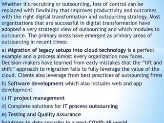 Whether it's recruiting or outsourcing, loss of control can be
replaced with flexibility that improves productivity and outcomes
with the right digital transformation and outsourcing strategy. Most
organizations that are successful in digital transformation have
adopted a very strategic view of outsourcing and which modules to
outsource. The primary areas have emerged as primary areas of
outsourcing in recent times:
a) Migration of legacy setups into cloud technology is a perfect
example and a process almost every organization now faces.
Decision-makers have learned from early mistakes that the “lift and
shift” approach to migration fails to fully leverage the value of the
cloud. Clients also leverage from best practices of outsourcing firms
b) Software development which also includes web and app
development
c) IT project management
d) Complete solutions for IT process outsourcing
e) Testing and Quality Assurance
 