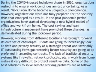 During the COVID-induced lockdown phase in 2020, organizations
rushed in to ensure work continues amidst uncertainty. As a
result, Work From Home became a ubiquitous phenomenon.
However, organizations were not fully prepared for the security
risks that emerged as a result. In the post-pandemic period
organizations have started developing a new hybrid model of
office and work from home. The cost savings and lean
infrastructure management have prompted these changes, as
demonstrated during the lockdown period.
However, working from different locations has brought forward
its own set of challenges. Clients are going to increasingly look
at data and privacy security as a strategic threat and invariably
IT outsourcing firms guaranteeing better security are going to be
preferred in awarding contracts. The lack of traditional security
systems like firewalls, network protocols, etc in work from home
makes it very difficult to protect sensitive data. Some of the
best solutions to solve remote working problems are as follows:
 