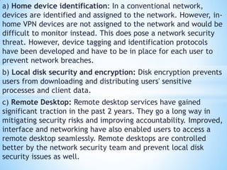 a) Home device identification: In a conventional network,
devices are identified and assigned to the network. However, in-
home VPN devices are not assigned to the network and would be
difficult to monitor instead. This does pose a network security
threat. However, device tagging and identification protocols
have been developed and have to be in place for each user to
prevent network breaches.
b) Local disk security and encryption: Disk encryption prevents
users from downloading and distributing users' sensitive
processes and client data.
c) Remote Desktop: Remote desktop services have gained
significant traction in the past 2 years. They go a long way in
mitigating security risks and improving accountability. Improved,
interface and networking have also enabled users to access a
remote desktop seamlessly. Remote desktops are controlled
better by the network security team and prevent local disk
security issues as well.
 