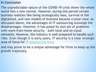 In Conclusion
The unpredictable nature of the COVID-19 crisis threw the whole
world into a new normal. However, during this period certain
business realities like being strategically lean, survival of the
digitalized, and new models of business became crystal clear. As
discussed above, the advantages of IT outsourcing outweigh the
disadvantages. However, it has posed its own set of problems
with work-from-home security – both local and on cloud
networks. However, the industry is well prepared to handle such
risks. Even though it is early years, IT security is a clear strategic
area of focus for IT outsourcing firms
and may prove to be a unique advantage for firms to keep up the
growth trajectory.
 