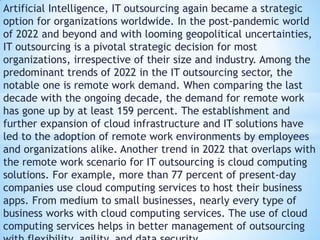 Artificial Intelligence, IT outsourcing again became a strategic
option for organizations worldwide. In the post-pandemic world
of 2022 and beyond and with looming geopolitical uncertainties,
IT outsourcing is a pivotal strategic decision for most
organizations, irrespective of their size and industry. Among the
predominant trends of 2022 in the IT outsourcing sector, the
notable one is remote work demand. When comparing the last
decade with the ongoing decade, the demand for remote work
has gone up by at least 159 percent. The establishment and
further expansion of cloud infrastructure and IT solutions have
led to the adoption of remote work environments by employees
and organizations alike. Another trend in 2022 that overlaps with
the remote work scenario for IT outsourcing is cloud computing
solutions. For example, more than 77 percent of present-day
companies use cloud computing services to host their business
apps. From medium to small businesses, nearly every type of
business works with cloud computing services. The use of cloud
computing services helps in better management of outsourcing
 