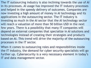 The IT outsourcing industry is also inclining towards the use of AI
in its processes. AI usage has improved the IT industry processes
and helped in the speedy delivery of outcomes. Companies are
now investing a high amount of money in AI technology and its
applications in the outsourcing sector. The IT industry is
investing so much in the AI sector that the AI technology sector
will reach a valuation of more than 50 billion USD in the next
few years. There is a possibility that many IT companies will
depend on external companies that specialize in AI solutions and
technologies instead of creating their strategies and products
based on AI. This trend will drive the majority of the outsourcing
processes in the IT sector.
When it comes to outsourcing roles and responsibilities inside
the IT industry, the demand for cyber security specialists will go
further up. Cybersecurity is a very necessary element in today’s
IT and data management sector.
 