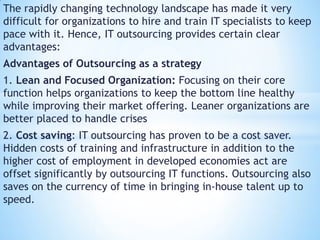 The rapidly changing technology landscape has made it very
difficult for organizations to hire and train IT specialists to keep
pace with it. Hence, IT outsourcing provides certain clear
advantages:
Advantages of Outsourcing as a strategy
1. Lean and Focused Organization: Focusing on their core
function helps organizations to keep the bottom line healthy
while improving their market offering. Leaner organizations are
better placed to handle crises
2. Cost saving: IT outsourcing has proven to be a cost saver.
Hidden costs of training and infrastructure in addition to the
higher cost of employment in developed economies act are
offset significantly by outsourcing IT functions. Outsourcing also
saves on the currency of time in bringing in-house talent up to
speed.
 