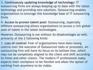 3. Continuously updating knowledge of technology: IT
outsourcing firms are always keeping up to date with the latest
technology and providing new solutions. Outsourcing enables
organizations to leverage this knowledge base of IT outsourcing
firms
4. Access to proven talent pool: Outsourcing, especially
offshore outsourcing allows organizations to access a rich global
pool of talent in the latest technologies
However, Outsourcing is not without its disadvantages as well,
primarily of the 2 following kinds:
1. Loss of control: Fear of organizations have been losing
control over the outcome of Outsourced tasks or processes. An
outsourcing firm will have its focus on its bottom line, which
may not be completely aligned to the client and shift according
to times and other clients. The modern IT professional today
expects their workplace to be flexible and allow the option of
working from anywhere to be viable.
 