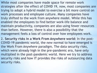 While most companies have made space for remote work
strategies after the effect of COVID 19, now, most companies are
trying to adopt a hybrid model to exercise a bit more control on
work processes and employee culture. Many companies have
truly shifted to the work from anywhere model. While this has
enabled the employees to find better work-life balance and
maintain productivity, companies are also using fewer resources
than before. However, there is also a possibility that the
management feels a loss of control over how employees work.
2. Security risks in a Work From Anywhere world: In the post-
COVID-19 pandemic world, the new normal to have emerged is
the Work From Anywhere paradigm. The data security risks,
which were already high in the pre-pandemic era, have only
multiplied in the post-pandemic world. Here we try to address
security risks and how IT provides the risks of outsourcing data
security risks.
 