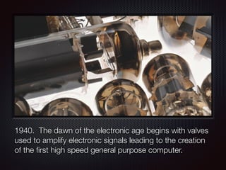 1940. The dawn of the electronic age begins with valves
used to amplify electronic signals leading to the creation
of the first high speed general purpose computer.