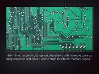 1964 - Intergrated circuits replaced transistors with the move towards
magnetic tapes and discs. Silicone chips for internal memory begins.