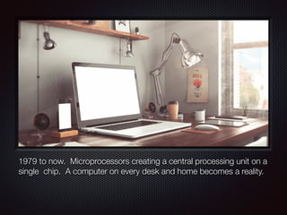 1979 to now. Microprocessors creating a central processing unit on a
single chip. A computer on every desk and home becomes a reality.