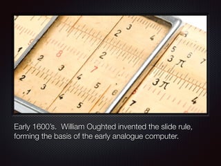 Early 1600’s. William Oughted invented the slide rule,
forming the basis of the early analogue computer.