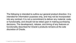 The following is intended to outline our general product direction. It is
    intended for information purposes only, and may not be incorporated
    into any contract. It is not a commitment to deliver any material, code,
    or functionality, and should not be relied upon in making purchasing
    decisions. The development, release, and timing of any features or
    functionality described for Oracle’s products remains at the sole
    discretion of Oracle.




1   Copyright © 2011, Oracle and/or its affiliates. All rights reserved.
 