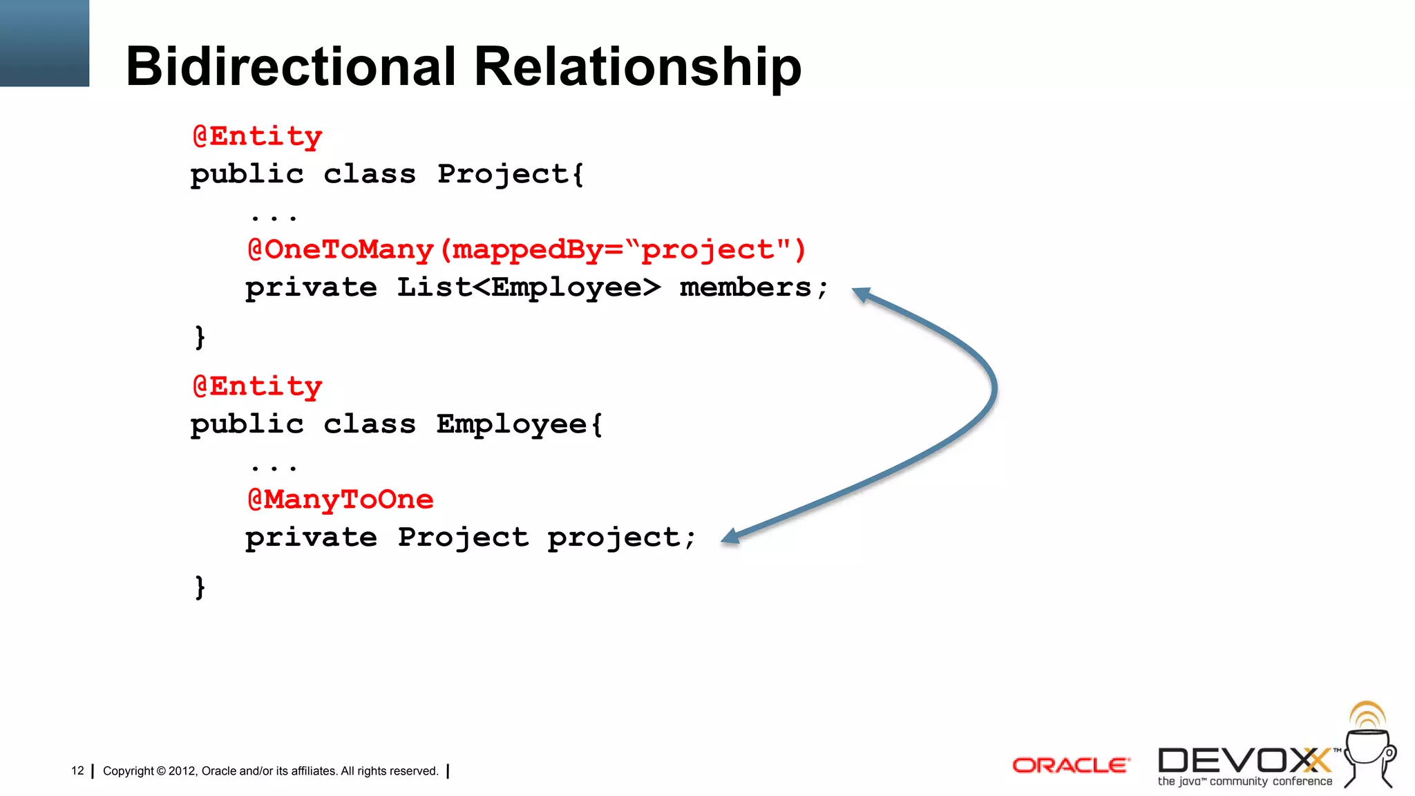 Bidirectional Relationship
                      @Entity
                      public class Project{
                         ...
                         @OneToMany(mappedBy=“project")
                         private List<Employee> members;
                      }
                      @Entity
                      public class Employee{
                         ...
                         @ManyToOne
                         private Project project;
                      }




12   Copyright © 2012, Oracle and/or its affiliates. All rights reserved.
 
